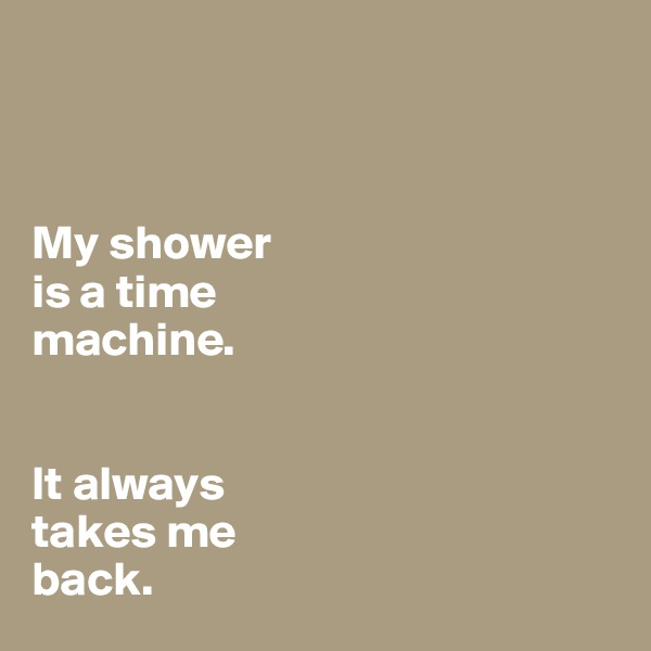 



My shower
is a time 
machine. 


It always 
takes me 
back.