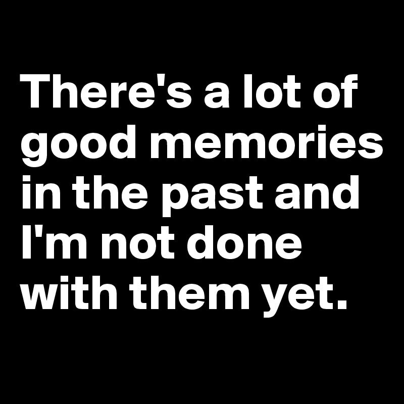 
There's a lot of good memories in the past and I'm not done with them yet. 
