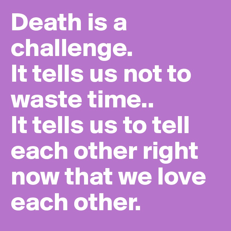 Death Is A Challenge It Tells Us Not To Waste Time It Tells Us To Tell Each Other Right Now That We Love Each Other Post By Deevalderrama On Boldomatic