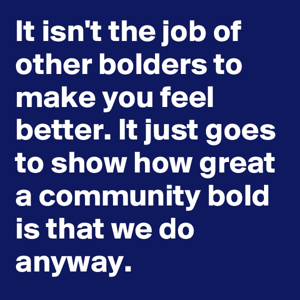 It isn't the job of other bolders to make you feel better. It just goes to show how great a community bold is that we do anyway.
