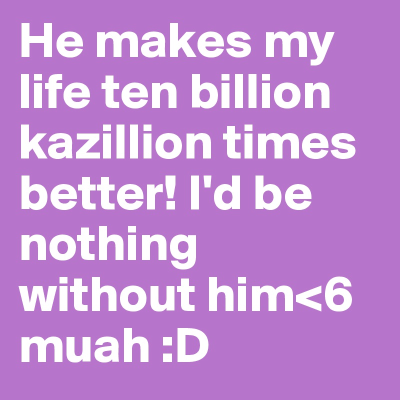 He makes my life ten billion kazillion times better! I'd be nothing without him<6 muah :D
