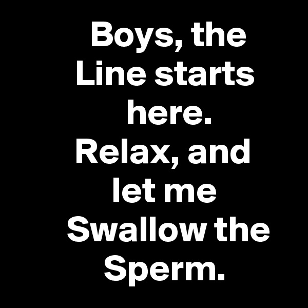           Boys, the              Line starts                    here.                   Relax, and                  let me                 Swallow the               Sperm.