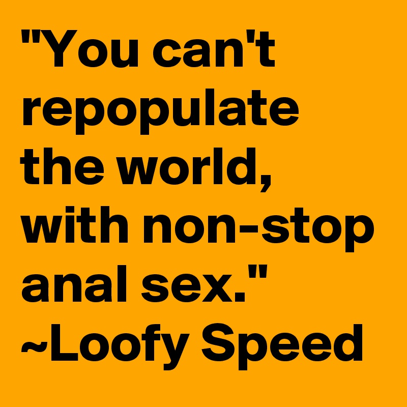 "You can't repopulate the world, with non-stop anal sex."
~Loofy Speed