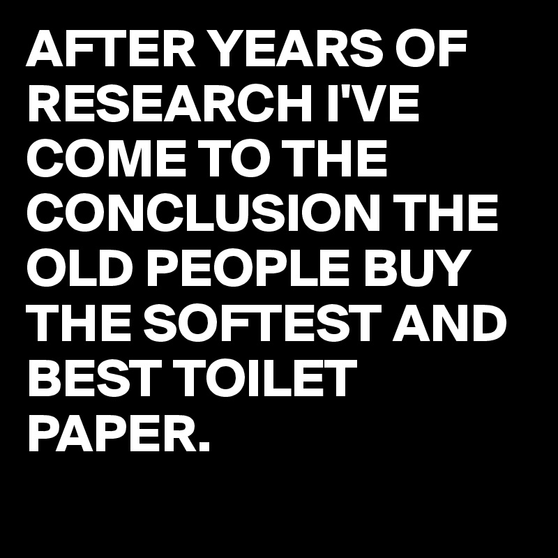 AFTER YEARS OF RESEARCH I'VE COME TO THE CONCLUSION THE OLD PEOPLE BUY THE SOFTEST AND BEST TOILET PAPER.
