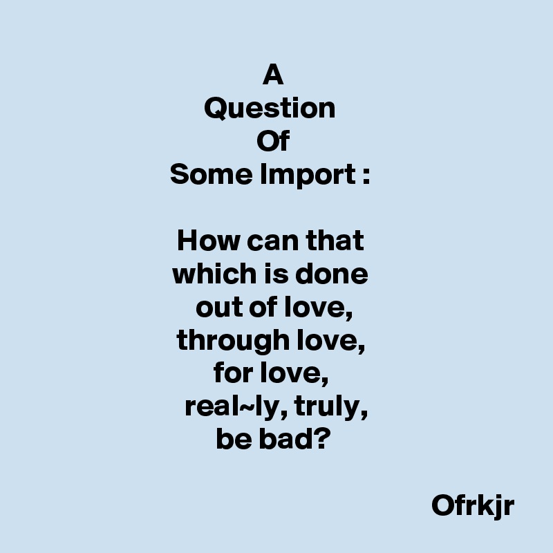 A
Question 
Of
Some Import : 

How can that 
which is done 
out of love,
through love, 
for love, 
real~ly, truly,
be bad?

                                                                Ofrkjr