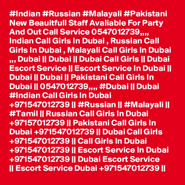 #Indian #Russian #Malayali #Pakistani New Beauitfull Staff Avaliable For Party And Out Call Service 0547012739,,,, Indian Call Girls In Dubai , Russian Call Girls In Dubai , Malayali Call Girls In Dubai ,,, Dubai || Dubai || Dubai Call Girls || Dubai Escort Service || Escort Service In Dubai || Dubai || Dubai || Pakistani Call Girls In Dubai || 0547012739,,,, #Dubai || Dubai #Indian Call Girls In Dubai +971547012739 || #Russian || #Malayali || #Tamil || Russian Call Girls In Dubai +97157012739 || Pakistani Call Girls In Dubai +971547012739 || Dubai Call Girls +971547012739 || Call Girls In Dubai +971547012739 || Escort Service In Dubai +971547012739 || Dubai Escort Service 
|| Escort Service Dubai +971547012739 ||    