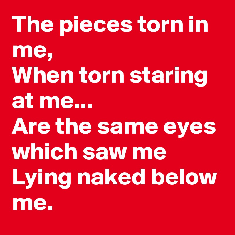 The pieces torn in me,
When torn staring at me...
Are the same eyes which saw me
Lying naked below me.
