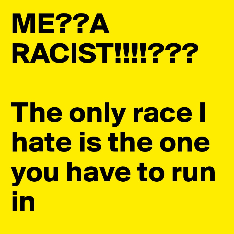 ME??A RACIST!!!!???

The only race I hate is the one you have to run in