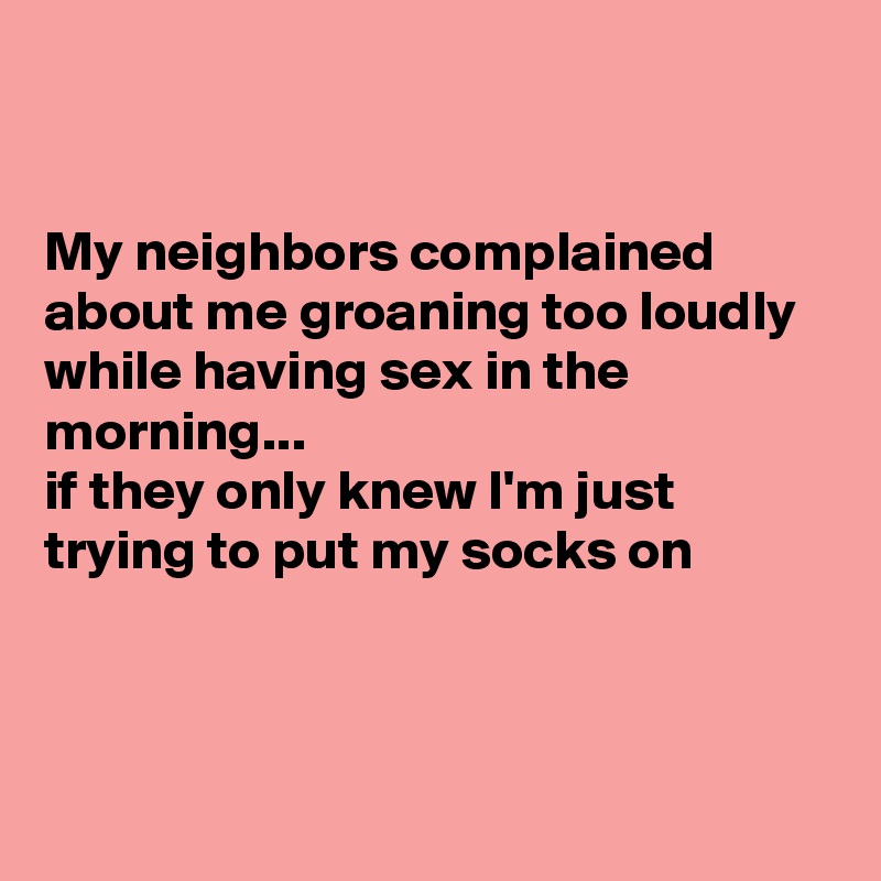 


My neighbors complained about me groaning too loudly while having sex in the morning...
if they only knew I'm just trying to put my socks on



