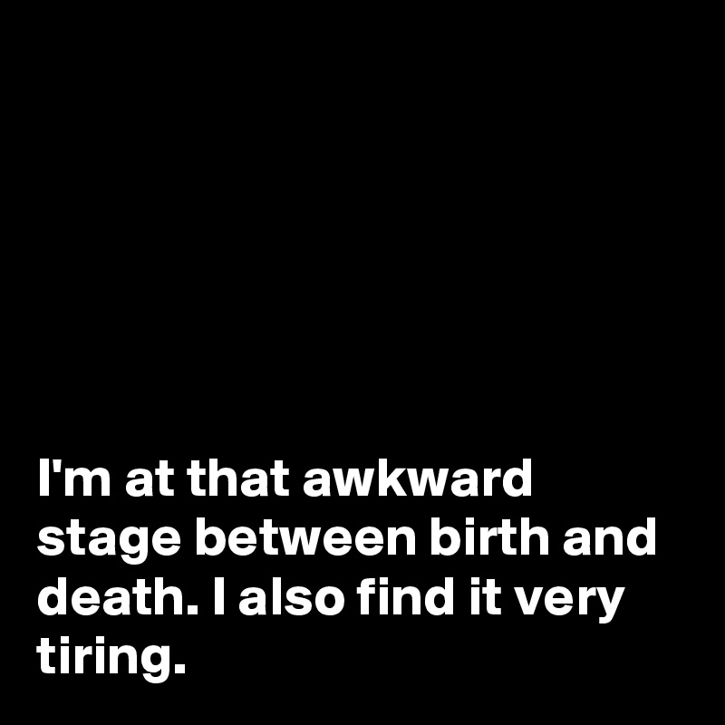 






I'm at that awkward stage between birth and death. I also find it very tiring. 