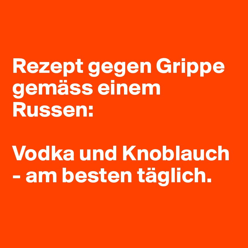 

Rezept gegen Grippe gemäss einem Russen:

Vodka und Knoblauch - am besten täglich.

