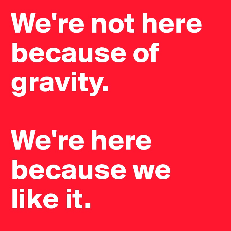 We're not here because of gravity. 

We're here because we like it. 