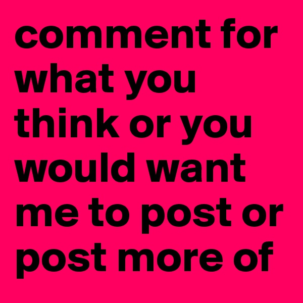 comment for what you think or you would want me to post or post more of 