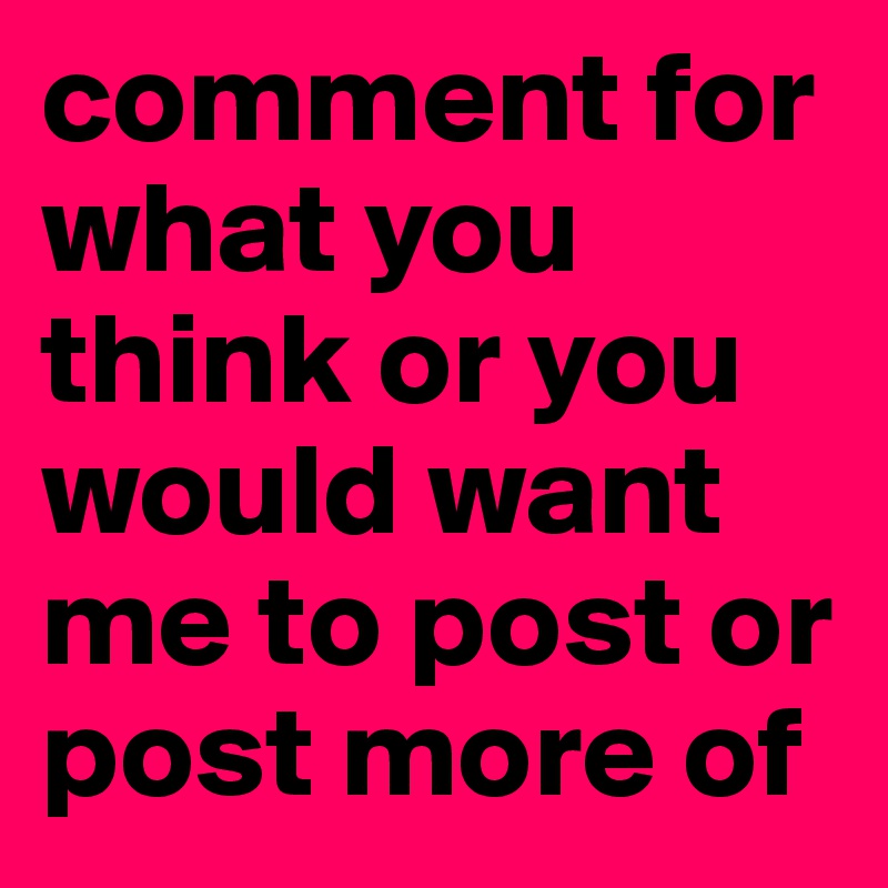 comment for what you think or you would want me to post or post more of 