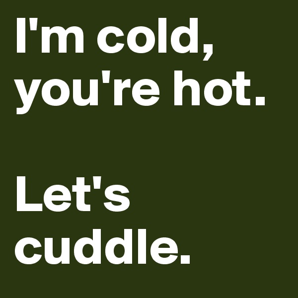 I'm cold, you're hot.

Let's cuddle.
