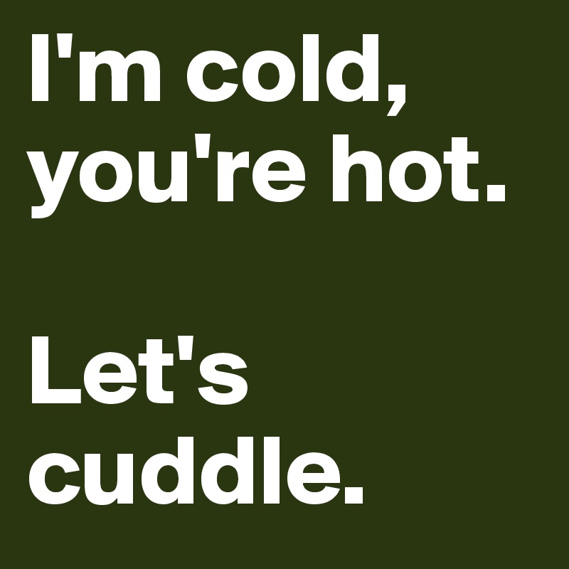 I'm cold, you're hot.

Let's cuddle.
