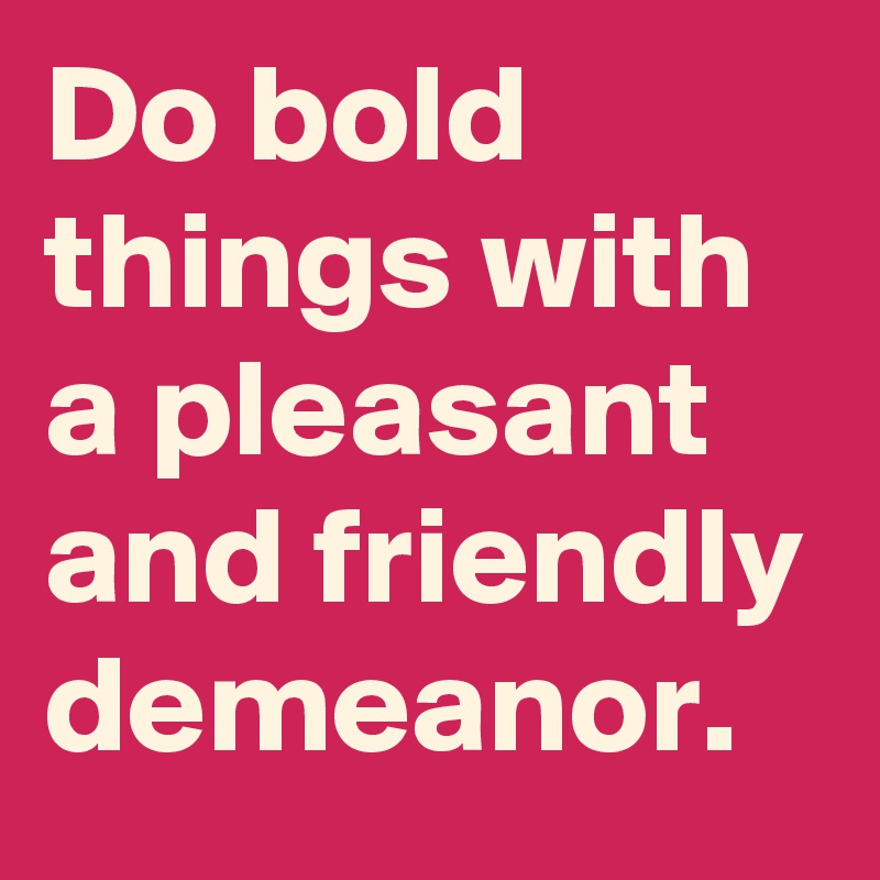 Do bold things with a pleasant and friendly demeanor.