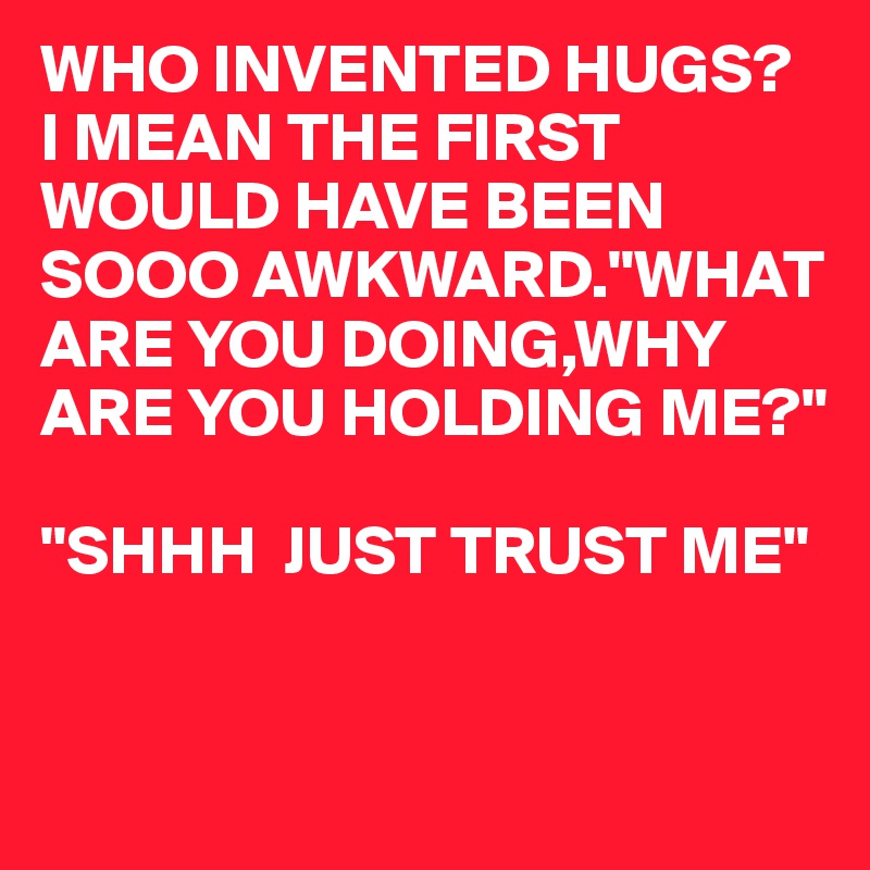 WHO INVENTED HUGS? 
I MEAN THE FIRST WOULD HAVE BEEN SOOO AWKWARD."WHAT ARE YOU DOING,WHY ARE YOU HOLDING ME?"

"SHHH  JUST TRUST ME"


