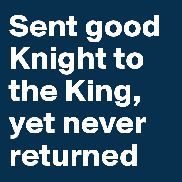 Sent good Knight to the King, yet never returned