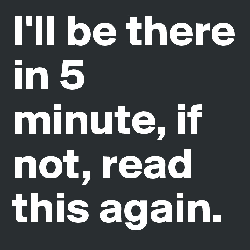I'll be there in 5 minute, if not, read this again.