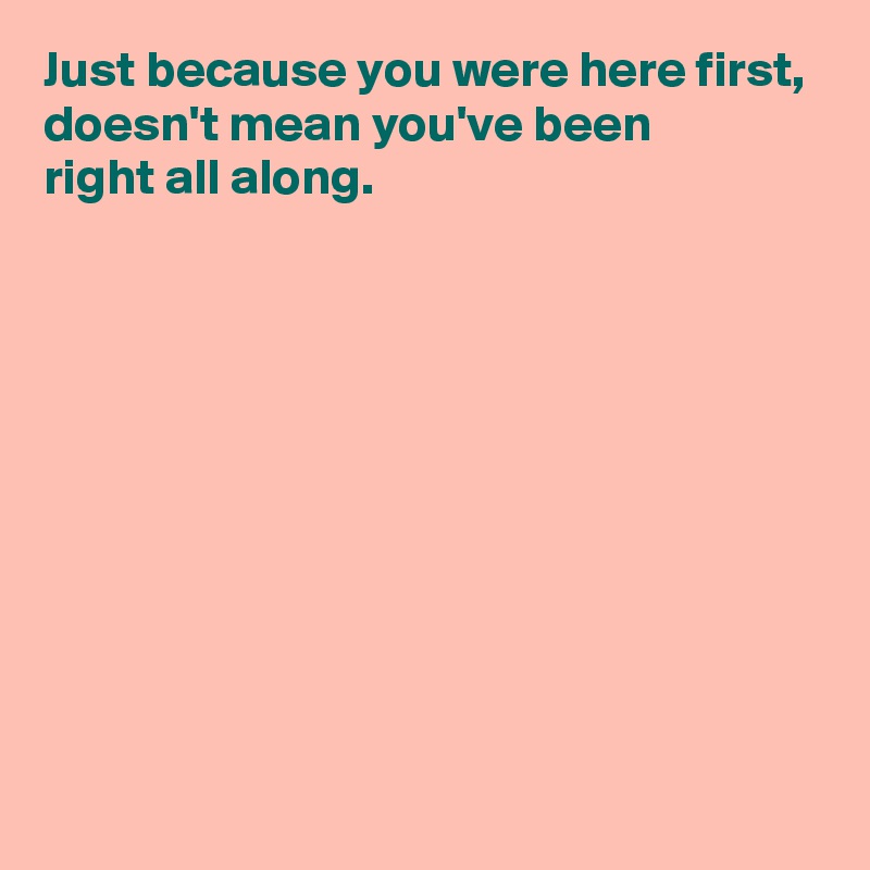 Just because you were here first,
doesn't mean you've been 
right all along.










