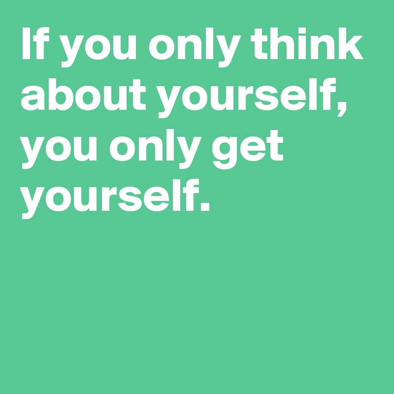 If you only think about yourself,
you only get yourself.

