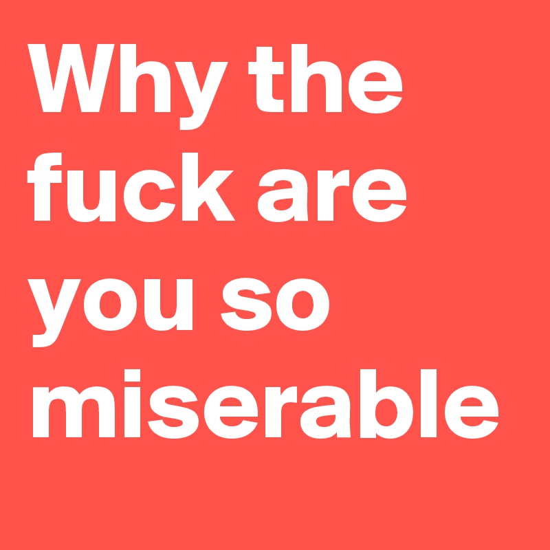 Why the fuck are you so miserable