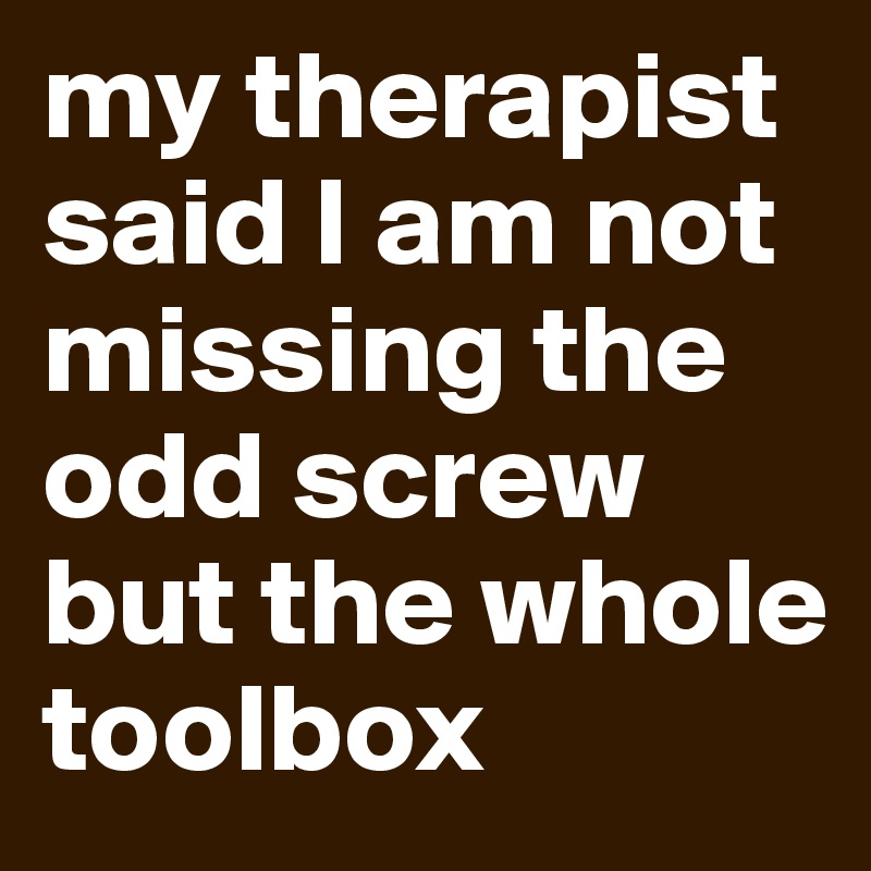 my therapist said I am not missing the odd screw but the whole toolbox