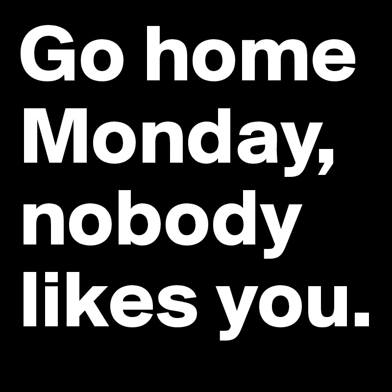 Go home Monday, nobody likes you.