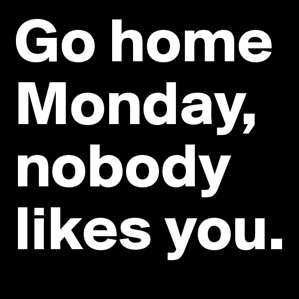 Go home Monday, nobody likes you.