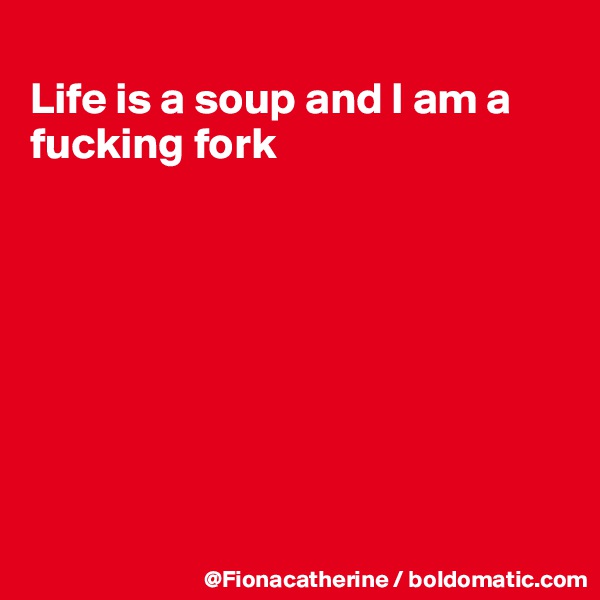 
Life is a soup and I am a
fucking fork








