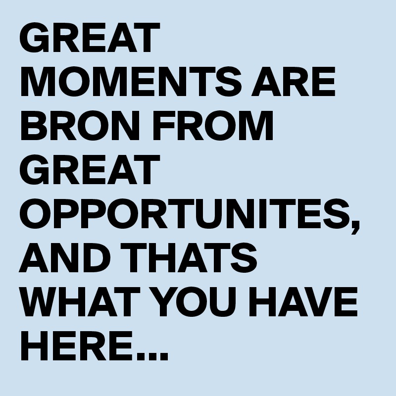 GREAT MOMENTS ARE BRON FROM GREAT OPPORTUNITES, AND THATS WHAT YOU HAVE HERE...