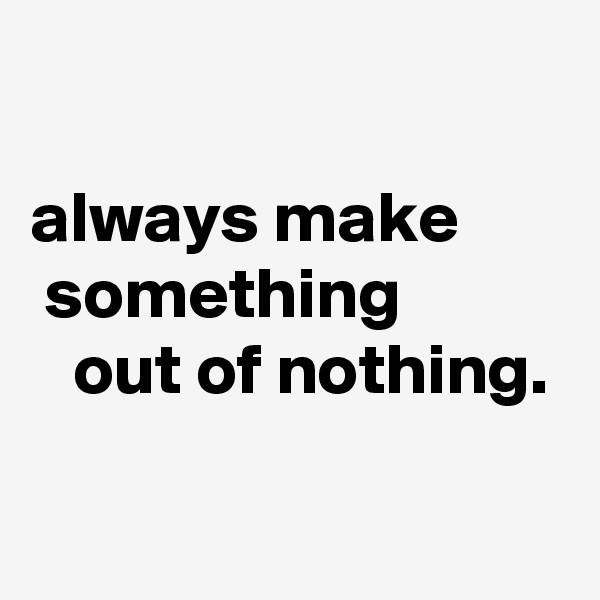 

always make         something              out of nothing.


