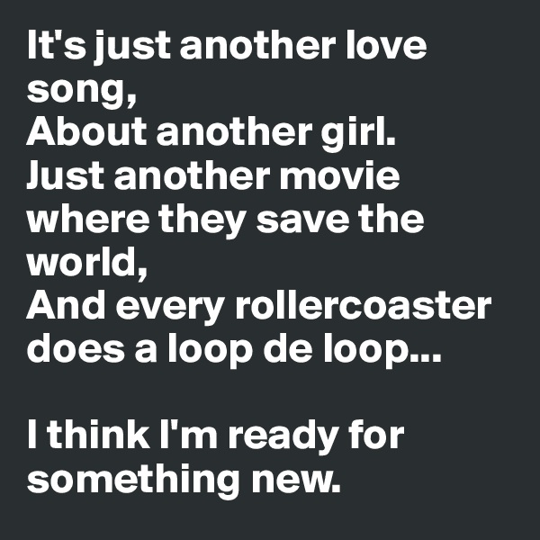 It's just another love song,
About another girl.
Just another movie where they save the world,
And every rollercoaster does a loop de loop...

I think I'm ready for 
something new.