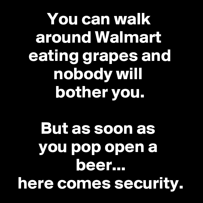 You can walk 
around Walmart 
eating grapes and nobody will 
bother you.

But as soon as 
you pop open a 
beer...
here comes security.