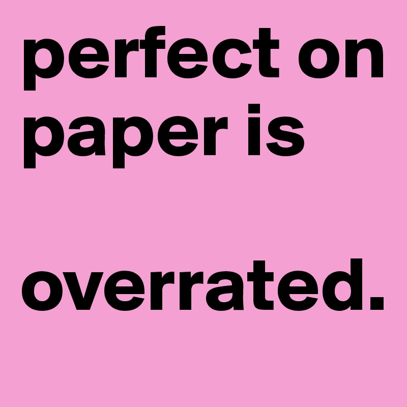 perfect on paper is 

overrated.