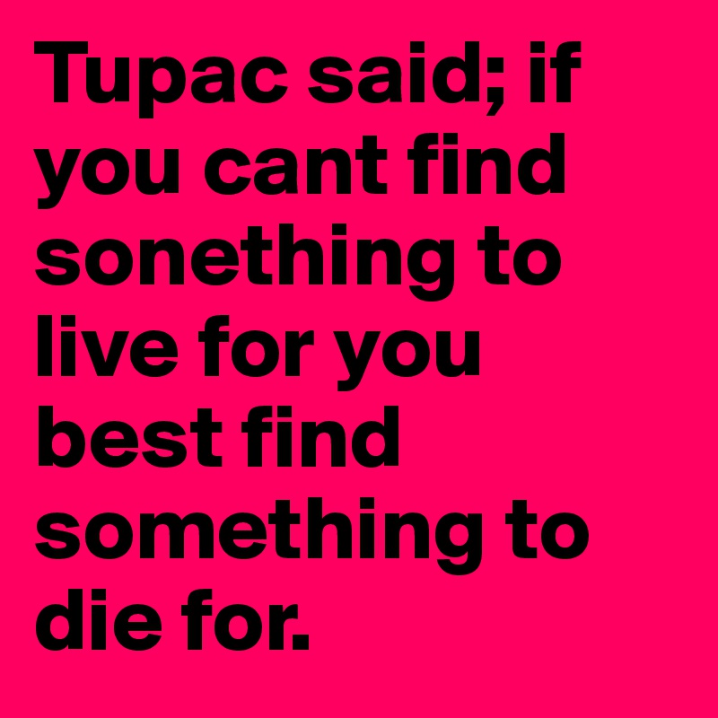 Tupac said; if you cant find sonething to live for you best find something to die for.