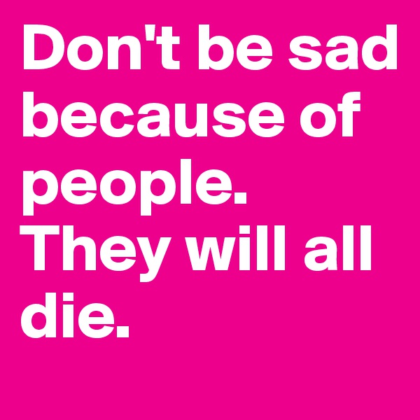 Don't be sad because of people.
They will all die.