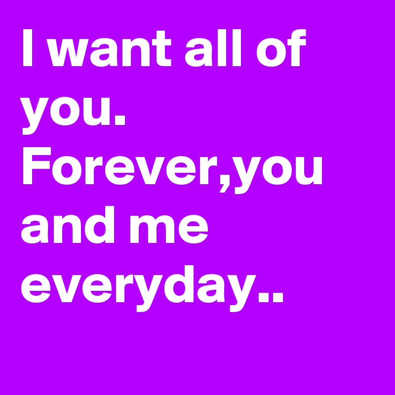 I want all of you.
Forever,you and me 
everyday..
