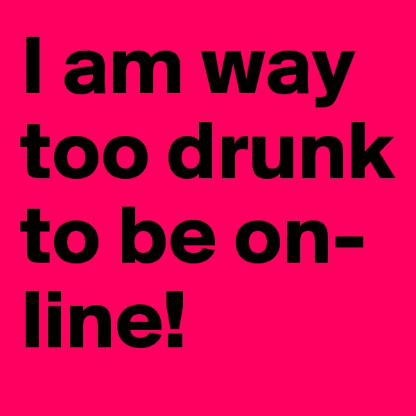 I am way too drunk to be on-line!