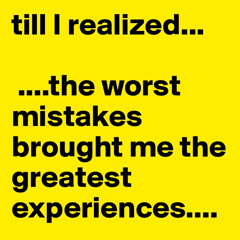 till I realized... 

 ....the worst mistakes brought me the greatest experiences.... 