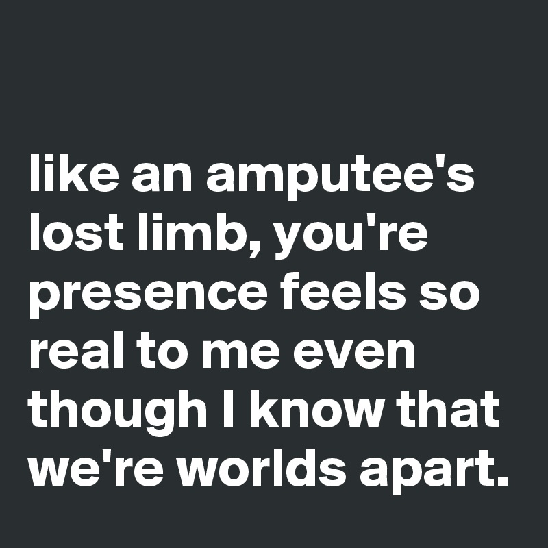                                                                                   like an amputee's lost limb, you're presence feels so real to me even though I know that we're worlds apart. 