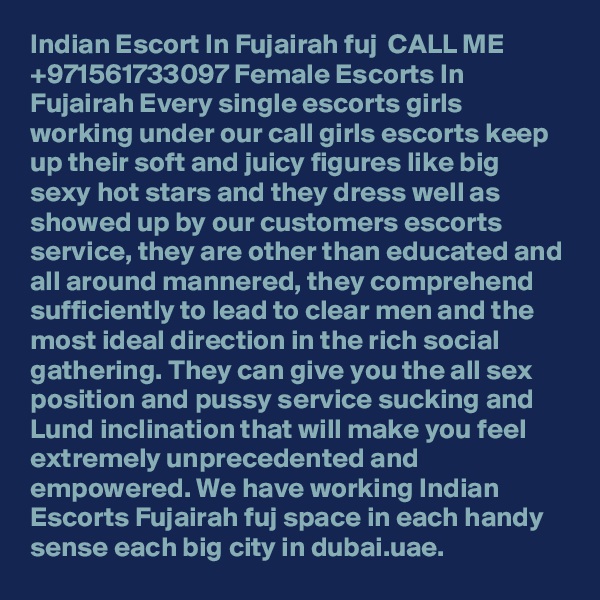 Indian Escort In Fujairah fuj ßß CALL ME +971561733097 Female Escorts In Fujairah Every single escorts girls working under our call girls escorts keep up their soft and juicy figures like big sexy hot stars and they dress well as showed up by our customers escorts service, they are other than educated and all around mannered, they comprehend sufficiently to lead to clear men and the most ideal direction in the rich social gathering. They can give you the all sex position and pussy service sucking and Lund inclination that will make you feel extremely unprecedented and empowered. We have working Indian Escorts Fujairah fuj space in each handy sense each big city in dubai.uae.
