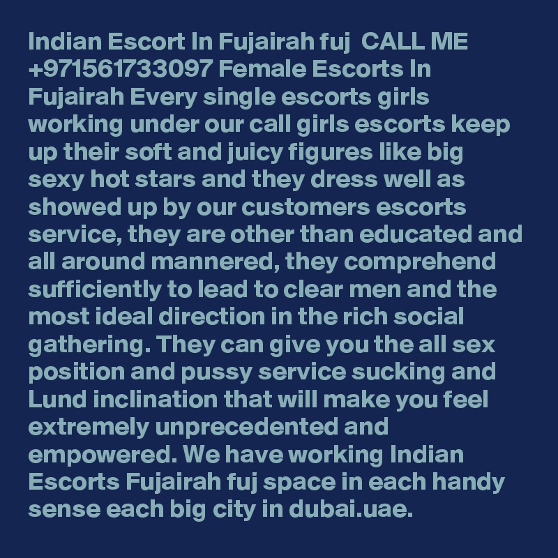 Indian Escort In Fujairah fuj ßß CALL ME +971561733097 Female Escorts In Fujairah Every single escorts girls working under our call girls escorts keep up their soft and juicy figures like big sexy hot stars and they dress well as showed up by our customers escorts service, they are other than educated and all around mannered, they comprehend sufficiently to lead to clear men and the most ideal direction in the rich social gathering. They can give you the all sex position and pussy service sucking and Lund inclination that will make you feel extremely unprecedented and empowered. We have working Indian Escorts Fujairah fuj space in each handy sense each big city in dubai.uae.