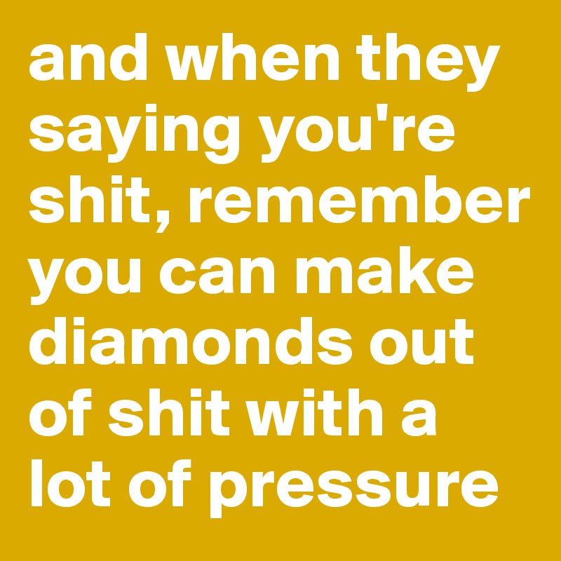 and when they saying you're shit, remember you can make diamonds out of shit with a lot of pressure
