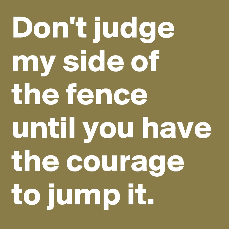 Don't judge my side of the fence until you have the courage to jump it.