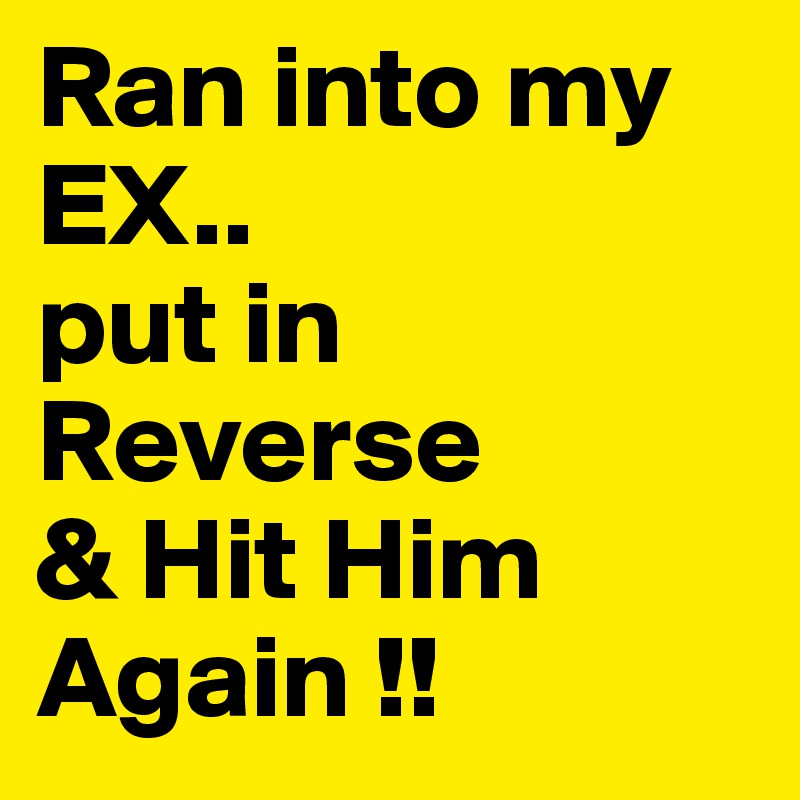 Ran into my EX..
put in 
Reverse
& Hit Him Again !!
