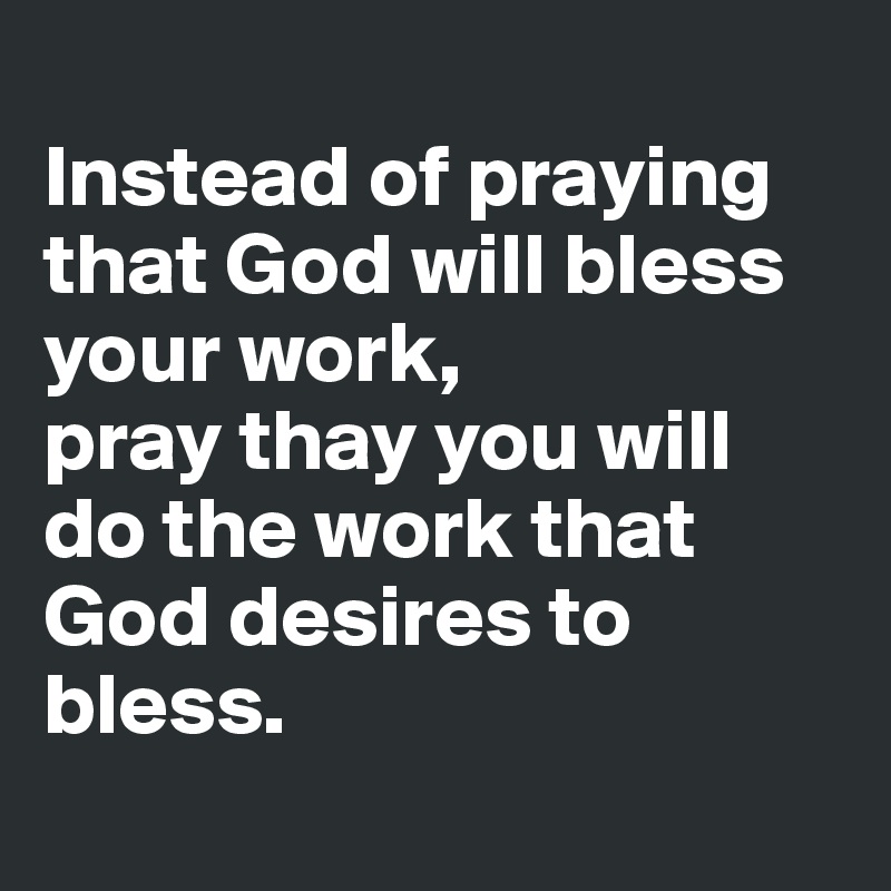 
Instead of praying that God will bless your work, 
pray thay you will do the work that God desires to bless.

