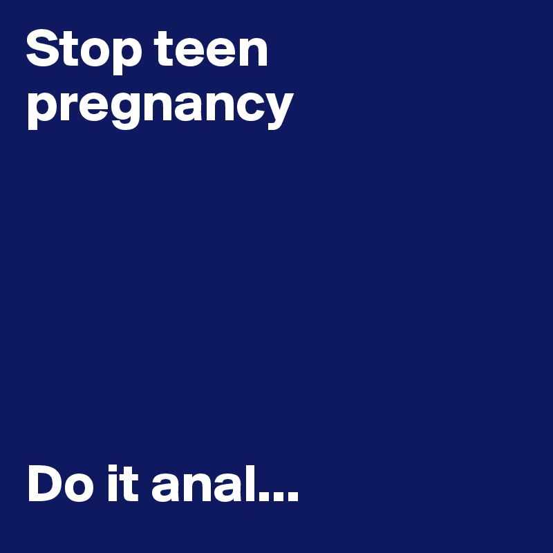 Stop teen 
pregnancy






Do it anal...