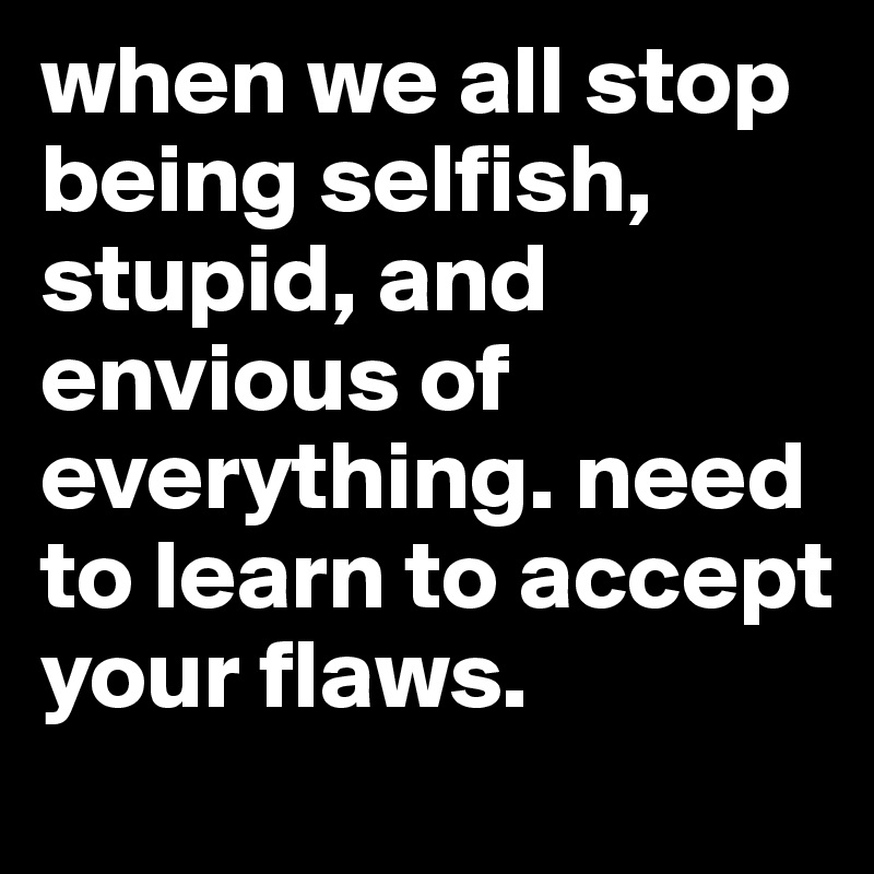 when we all stop being selfish, stupid, and envious of everything. need to learn to accept your flaws.